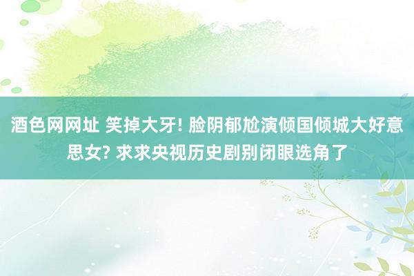 酒色网网址 笑掉大牙! 脸阴郁尬演倾国倾城大好意思女? 求求央视历史剧别闭眼选角了