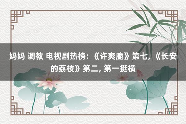 妈妈 调教 电视剧热榜: 《许爽脆》第七， 《长安的荔枝》第二， 第一挺横