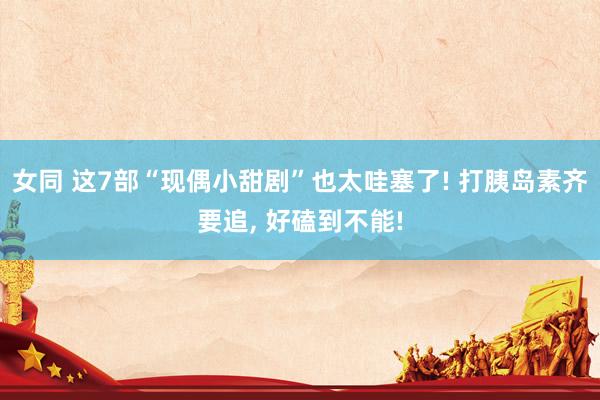 女同 这7部“现偶小甜剧”也太哇塞了! 打胰岛素齐要追, 好磕到不能!