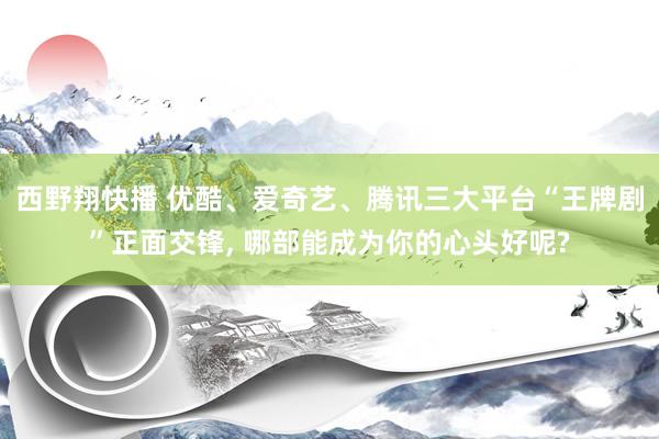 西野翔快播 优酷、爱奇艺、腾讯三大平台“王牌剧”正面交锋， 哪部能成为你的心头好呢?