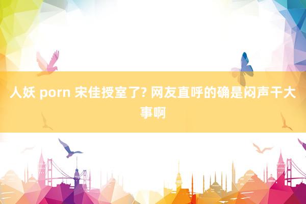 人妖 porn 宋佳授室了? 网友直呼的确是闷声干大事啊
