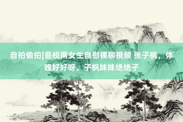自拍偷拍]藝校兩女生自慰裸聊視頻 张子枫，体魄好好呀。子枫妹妹绝绝子