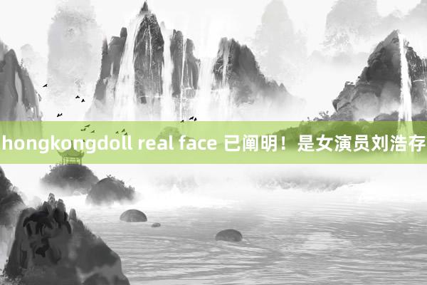 hongkongdoll real face 已阐明！是女演员刘浩存